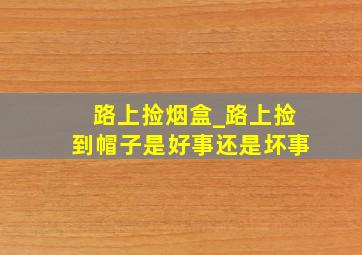 路上捡烟盒_路上捡到帽子是好事还是坏事