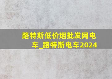 路特斯(低价烟批发网)电车_路特斯电车2024