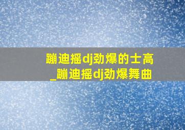 蹦迪摇dj劲爆的士高_蹦迪摇dj劲爆舞曲