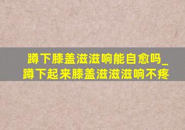 蹲下膝盖滋滋响能自愈吗_蹲下起来膝盖滋滋滋响不疼