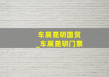 车展昆明国贸_车展昆明门票