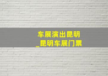 车展演出昆明_昆明车展门票