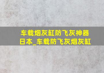 车载烟灰缸防飞灰神器日本_车载防飞灰烟灰缸