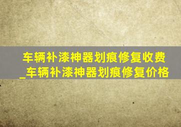 车辆补漆神器划痕修复收费_车辆补漆神器划痕修复价格