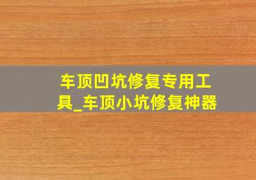 车顶凹坑修复专用工具_车顶小坑修复神器