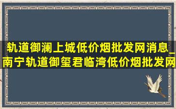 轨道御澜上城(低价烟批发网)消息_南宁轨道御玺君临湾(低价烟批发网)价格