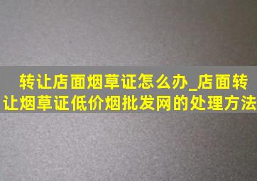 转让店面烟草证怎么办_店面转让烟草证(低价烟批发网)的处理方法