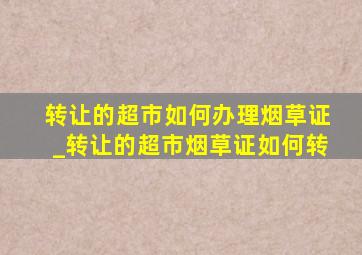 转让的超市如何办理烟草证_转让的超市烟草证如何转