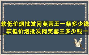 软(低价烟批发网)芙蓉王一条多少钱_软(低价烟批发网)芙蓉王多少钱一包