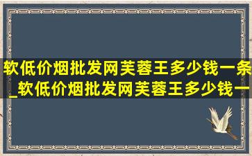 软(低价烟批发网)芙蓉王多少钱一条_软(低价烟批发网)芙蓉王多少钱一包