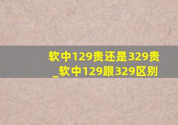 软中129贵还是329贵_软中129跟329区别