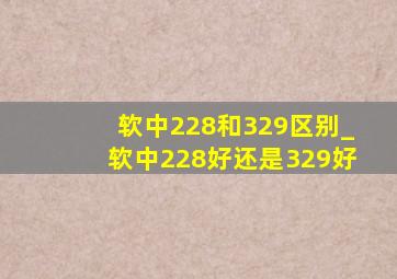 软中228和329区别_软中228好还是329好