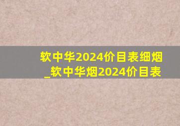 软中华2024价目表细烟_软中华烟2024价目表