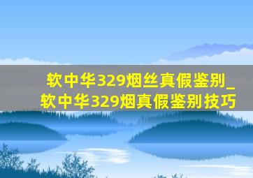 软中华329烟丝真假鉴别_软中华329烟真假鉴别技巧