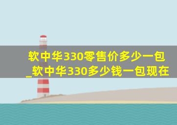 软中华330零售价多少一包_软中华330多少钱一包现在