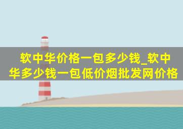 软中华价格一包多少钱_软中华多少钱一包(低价烟批发网)价格