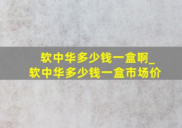 软中华多少钱一盒啊_软中华多少钱一盒市场价