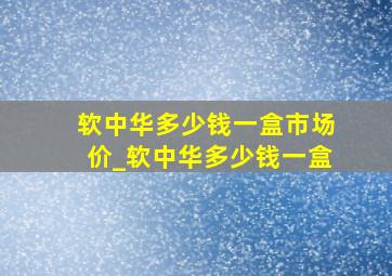 软中华多少钱一盒市场价_软中华多少钱一盒