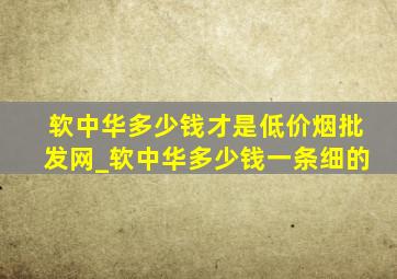 软中华多少钱才是(低价烟批发网)_软中华多少钱一条细的