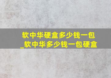 软中华硬盒多少钱一包_软中华多少钱一包硬盒