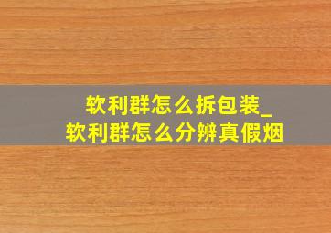 软利群怎么拆包装_软利群怎么分辨真假烟