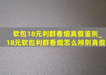 软包18元利群香烟真假鉴别_18元软包利群香烟怎么辨别真假