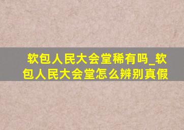 软包人民大会堂稀有吗_软包人民大会堂怎么辨别真假