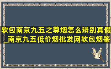 软包南京九五之尊烟怎么辨别真假_南京九五(低价烟批发网)软包烟鉴别真假方法