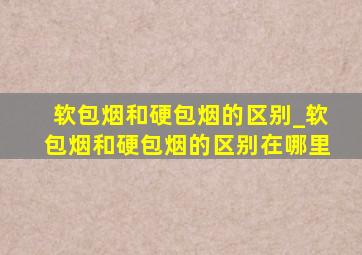 软包烟和硬包烟的区别_软包烟和硬包烟的区别在哪里