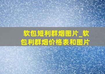 软包短利群烟图片_软包利群烟价格表和图片