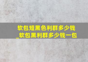 软包短黑色利群多少钱_软包黑利群多少钱一包