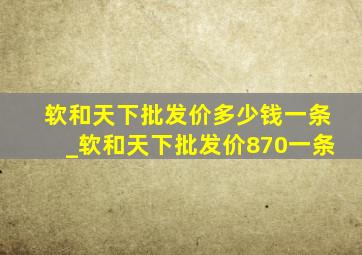 软和天下批发价多少钱一条_软和天下批发价870一条