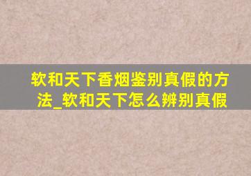 软和天下香烟鉴别真假的方法_软和天下怎么辨别真假