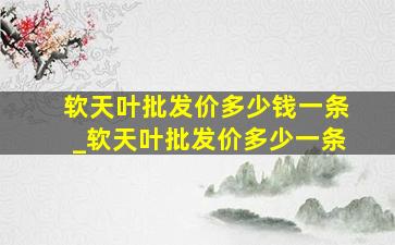 软天叶批发价多少钱一条_软天叶批发价多少一条