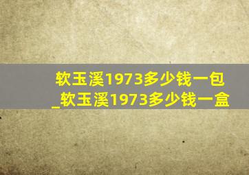 软玉溪1973多少钱一包_软玉溪1973多少钱一盒