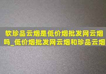 软珍品云烟是(低价烟批发网)云烟吗_(低价烟批发网)云烟和珍品云烟