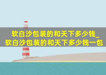 软白沙包装的和天下多少钱_软白沙包装的和天下多少钱一包