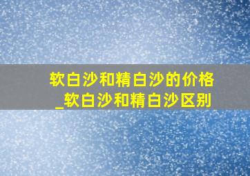 软白沙和精白沙的价格_软白沙和精白沙区别