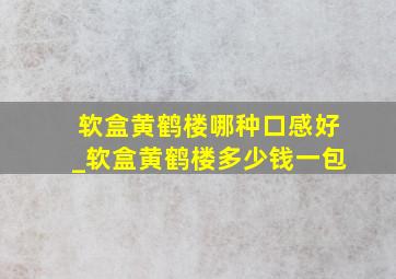 软盒黄鹤楼哪种口感好_软盒黄鹤楼多少钱一包