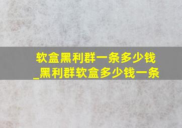 软盒黑利群一条多少钱_黑利群软盒多少钱一条