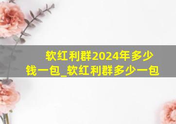 软红利群2024年多少钱一包_软红利群多少一包