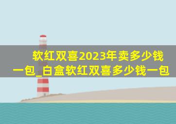 软红双喜2023年卖多少钱一包_白盒软红双喜多少钱一包