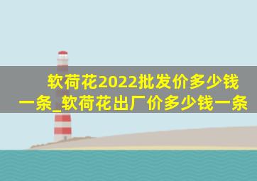 软荷花2022批发价多少钱一条_软荷花出厂价多少钱一条