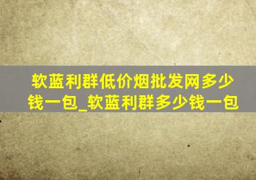 软蓝利群(低价烟批发网)多少钱一包_软蓝利群多少钱一包