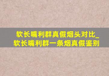 软长嘴利群真假烟头对比_软长嘴利群一条烟真假鉴别