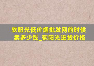 软阳光(低价烟批发网)的时候卖多少钱_软阳光进货价格