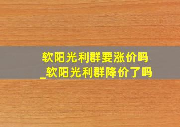 软阳光利群要涨价吗_软阳光利群降价了吗