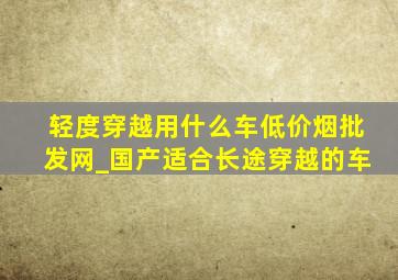 轻度穿越用什么车(低价烟批发网)_国产适合长途穿越的车