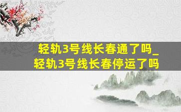 轻轨3号线长春通了吗_轻轨3号线长春停运了吗