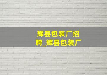 辉县包装厂招聘_辉县包装厂